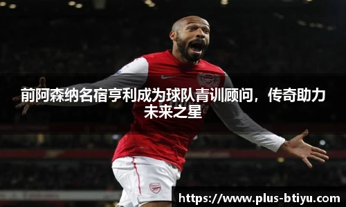 前阿森纳名宿亨利成为球队青训顾问，传奇助力未来之星