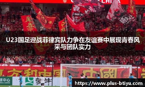 U23国足迎战菲律宾队力争在友谊赛中展现青春风采与团队实力